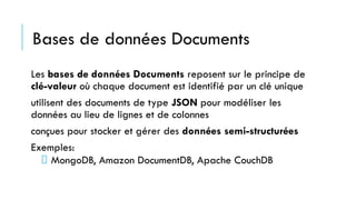 Bases de données Documents
Les bases de données Documents reposent sur le principe de
clé-valeur où chaque document est identifié par un clé unique
utilisent des documents de type JSON pour modéliser les
données au lieu de lignes et de colonnes
conçues pour stocker et gérer des données semi-structurées
Exemples:
MongoDB, Amazon DocumentDB, Apache CouchDB
 