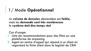 1/ Mode Opérationnel
Le volume de données demandées est faible,
mais les demande sont très nombreuses
le système doit être temps réel
Cas d’usage:
1. Liste de recommandations pour des films sur une
plateforme de streaming
2. Agent en centre d'appel qui répond à un client en
regardant la fiche client dans le logiciel de CRM
 
