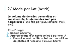 2/ Mode par Lot (batch)
Le volume de données demandées est
considérable, les demandes sont peu
nombreuses (une fois par jour, semaine, mois,
etc.)
Cas d’usage:
1. Backup nocturne
2. Apprentissage d'un nouveau logo par une IA
a. l'entraînement de l'IA se fait sur des millions
de photos et nécessite plusieurs heures
 