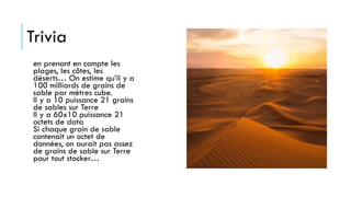 Trivia
en prenant en compte les
plages, les côtes, les
déserts… On estime qu’il y a
100 milliards de grains de
sable par mètres cube.
Il y a 10 puissance 21 grains
de sables sur Terre
Il y a 60x10 puissance 21
octets de data
Si chaque grain de sable
contenait un octet de
données, on aurait pas assez
de grains de sable sur Terre
pour tout stocker…
 