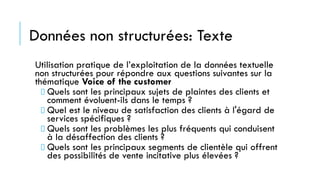 Données non structurées: Texte
Utilisation pratique de l’exploitation de la données textuelle
non structurées pour répondre aux questions suivantes sur la
thématique Voice of the customer
Quels sont les principaux sujets de plaintes des clients et
comment évoluent-ils dans le temps ?
Quel est le niveau de satisfaction des clients à l'égard de
services spécifiques ?
Quels sont les problèmes les plus fréquents qui conduisent
à la désaffection des clients ?
Quels sont les principaux segments de clientèle qui offrent
des possibilités de vente incitative plus élevées ?
 