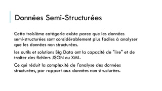 Données Semi-Structurées
Cette troisième catégorie existe parce que les données
semi-structurées sont considérablement plus faciles à analyser
que les données non structurées.
les outils et solutions Big Data ont la capacité de "lire" et de
traiter des fichiers JSON ou XML.
Ce qui réduit la complexité de l'analyse des données
structurées, par rapport aux données non structurées.
 