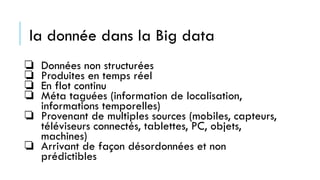 la donnée dans la Big data
❏ Données non structurées
❏ Produites en temps réel
❏ En flot continu
❏ Méta taguées (information de localisation,
informations temporelles)
❏ Provenant de multiples sources (mobiles, capteurs,
téléviseurs connectés, tablettes, PC, objets,
machines)
❏ Arrivant de façon désordonnées et non
prédictibles
 