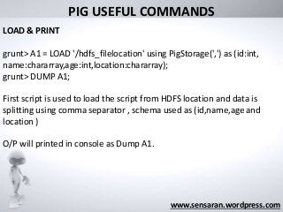 What was its
“Big Data” limit?
www.sensaran.wordpress.com
PIG USEFUL COMMANDS
LOAD & PRINT
grunt> A1 = LOAD '/hdfs_filelocation' using PigStorage(',') as (id:int,
name:chararray,age:int,location:chararray);
grunt> DUMP A1;
First script is used to load the script from HDFS location and data is
splitting using comma separator , schema used as (id,name,age and
location )
O/P will printed in console as Dump A1.
 