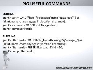 What was its
“Big Data” limit?
www.sensaran.wordpress.com
PIG USEFUL COMMANDS
SORTING
grunt> sort = LOAD '/hdfs_filelocation' using PigStorage(',') as
(id:int, name:chararray,age:int,location:chararray);
grunt> sortresult= ORDER sort BY age desc;
grunt> dump sortresult;
FILTERING
grunt> filterLoad = LOAD '/hdfs_filepath' using PigStorage(',') as
(id:int, name:chararray,age:int,location:chararray);
grunt> filterresult = FILTER filterLoad BY id > 50;
grunt> dump filterresult;
 