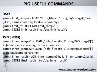 What was its
“Big Data” limit?
www.sensaran.wordpress.com
PIG USEFUL COMMANDS
LIMIT
grunt> limit_sample = LOAD '/hdfs_filepath' using PigStorage(',') as
(id:int, name:chararray, location:chararray);
grunt> limit_result = LIMIT limit_sample 5;
grunt> STORE limit_result into '/pig_limit_result';
JOIN (INNER)
grunt> inner_sample1 = LOAD '/hdfs_filepath_1' using PigStorage('|')
as (id:int,name:chararray, course:chararray);
grunt> inner_sample2 = LOAD '/hdfs_filepath_2' using PigStorage('|')
as (id:int,location:chararray);
grunt> inner_result = JOIN inner_sample1 by id, inner_sample2 by id;
grunt> STORE final_result into '/pig_inner_result'
 