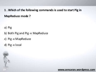 www.sensaran.wordpress.com
1 . Which of the following commands is used to start Pig in
MapReduce mode ?
a) Pig
b) Both Pig and Pig -x MapReduce
c) Pig -x MapReduce
d) Pig -x local
 