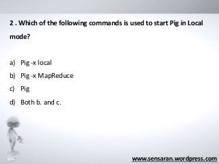 www.sensaran.wordpress.com
2 . Which of the following commands is used to start Pig in Local
mode?
a) Pig -x local
b) Pig -x MapReduce
c) Pig
d) Both b. and c.
 