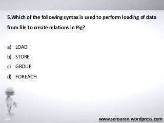 www.sensaran.wordpress.com
5.Which of the following syntax is used to perform loading of data
from file to create relations in Pig?
a) LOAD
b) STORE
c) GROUP
d) FOREACH
 