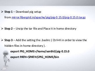  Step 1 – Download pig setup
from mirror.fibergrid.in/apache/pig/pig-0.15.0/pig-0.15.0.tar.gz
 Step 2 – Unzip the tar file and Place it in home directory
 Step 3 – Add the setting the .bashrc ( Ctrl+H in order to view the
hidden files in home directory ).
export PIG_HOME=/home/senthil/pig-0.15.0
export PATH=$PATH:$PIG_HOME/bin
.
 