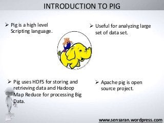 INTRODUCTION TO PIG
www.sensaran.wordpress.com
 Pig is a high level
Scripting language.
 Useful for analyzing large
set of data set.
 Pig uses HDFS for storing and
retrieving data and Hadoop
Map Reduce for processing Big
Data.
 Apache pig is open
source project.
 