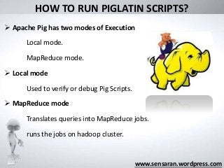 HOW TO RUN PIGLATIN SCRIPTS?
 Apache Pig has two modes of Execution
Local mode.
MapReduce mode.
 Local mode
Used to verify or debug Pig Scripts.
 MapReduce mode
Translates queries into MapReduce jobs.
runs the jobs on hadoop cluster.
www.sensaran.wordpress.com
 
