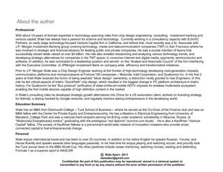 About the author
Wale Ayeni, 2013
olawalexi@gmail.com
Confidential. No part of this publication may be reproduced, stored in a retrieval system or
transmitted in any form or by any means without the prior written permission of the publisher
Professional
With about 10-years of domain expertise in technology spanning roles from chip design engineering, consulting, investment banking and
venture capital, Wale has always had a passion for science and technology. Currently working in a consultancy capacity with EchoVC
Partners, an early stage technology-focused Venture Capital firm in California, and before that, most recently was a Sr. Associate with
J.P. Morgan Investment Banking group covering technology, media and telecommunication companies (TMT) in San Francisco where he
was involved in strategic and financial advisory for leading public and private companies. He was a pivotal member of teams that
successfully closed deals valued at over $4 billion. His role also entailed researching and analyzing various technology trends, and
developing strategic alternatives for companies in the TMT space; in consumer internet and digital media, payments, semiconductor and
software. In addition, he was nominated to a leadership position and served on the “Analyst and Associate Council” of the firm interfacing
with the Executive Committee of JPMorgan Investment Bank on company wide efficiency and transformative initiatives.
Prior to J.P. Morgan Wale was a Chip Design Engineer working at the frontier of high-technology developing next-generation chipsets,
communication platforms and microprocessors at Fortune 100 companies – Motorola, Intel Corporation, and Qualcomm Inc. In his first 2
years at Intel Wale received the honor of being awarded “block design” ownership, a distinction rarely granted to new Engineers. In this
role he led critical aspects of Intel’s “QuickPath” chip design, which resulted in the biggest change in PC platform architecture in Intel’s
history. For Qualcomm he led “Bus protocol” verification of state-of-the-art mobile HDTV chipsets for wireless multimedia ecosystem
enabling the first mobile devices capable of high definition content in the market.
In Wale’s consulting roles he developed strategic growth alternatives into China for a US automation client, worked on branding strategy
for Adimab, a startup backed by Google ventures, and regularly mentors startup entrepreneurs in the developing world.
Education Summary
Wale has an MBA from Dartmouth College – Tuck School of Business – where he served as the Co-Chair of the Finance club and was an
MBA fellow with the Center for Private Equity and Entrepreneurship. He has a Masters in Electrical Engineering from University of
Maryland, College Park and was a national merit recipient earning his B.Eng under academic scholarship in Moscow, Russia, at
“Moskovskij Energeticeskij Institut,” graduating with the prestigious “red diploma” (summa cum laude) . He is also a Kauffman “Venture
Capital” fellow. The society of Kauffman fellows is a pre-eminent world-wide network of innovation investors who provide smart,
connected capital to fuel entrepreneurial change.
Personal
Wale enjoys international travel and has been to over 25 countries. In addition to his native English he speaks Russian, Yoruba, and
Hausa fluently and speaks several other languages passively. In his free time he enjoys playing and watching soccer; and proudly took
the Tuck soccer team to the MBA World Cup. His other pastimes include career mentoring, watching movies, reading and defending
Formula 1 as a superior sport to NASCAR
 