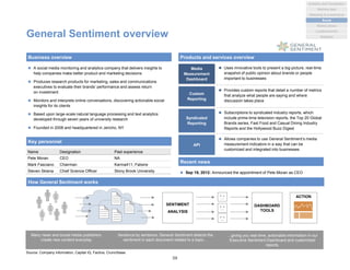 General Sentiment overview
 A social media monitoring and analytics company that delivers insights to
help companies make better product and marketing decisions
 Produces research products for marketing, sales and communications
executives to evaluate their brands’ performance and assess return
on investment
 Monitors and interprets online conversations, discovering actionable social
insights for its clients
 Based upon large-scale natural language processing and text analytics
developed through seven years of university research
 Founded in 2008 and headquartered in Jericho, NY
Business overview Products and services overview
Key personnel
Source: Company information, Capital IQ, Factiva, Crunchbase
Media
Measurement
Dashboard
 Uses innovative tools to present a big-picture, real-time
snapshot of public opinion about brands or people
important to businesses
Custom
Reporting
 Provides custom reports that detail a number of metrics
that analyze what people are saying and where
discussion takes place
Syndicated
Reporting
 Subscriptions to syndicated industry reports, which
include prime-time television reports, the Top 20 Global
Brands series, Fast Food and Casual Dining Industry
Reports and the Hollywood Buzz Digest
API
 Allows companies to use General Sentiment’s media
measurement indicators in a way that can be
customized and integrated into businesses
Name Designation Past experience
Pete Moran CEO NA
Mark Fasciano Chairman Karma411, Fatwire
Steven Skiena Chief Science Officer Stony Brook University
How General Sentiment works
Recent news
 Sep 19, 2012: Announced the appointment of Pete Moran as CEO
SENTIMENT
ANALYSIS
DASHBOARD
TOOLS
ACTION
Many news and social media publishers
create new content everyday
Sentence by sentence, General Sentiment detects the
sentiment in each document related to a topic…
…giving you real-time, actionable information in our
Executive Sentiment Dashboard and customized
reports.
59
Analytics and Visualization
Marketing & e-commerce
Social
Market places
Machine data
Location/events
Statistical
 