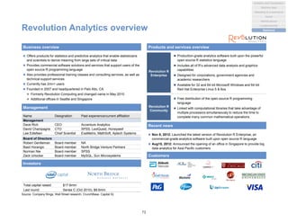 Revolution Analytics overview
 Offers products for statistics and predictive analytics that enable statisticians
and scientists to derive meaning from large sets of critical data
 Provides commercial software solutions and services that support users of the
open source R programming language
 Also provides professional training classes and consulting services, as well as
technical support services
 Currently has 2mn+ users
 Founded in 2007 and headquartered in Palo Alto, CA
 Formerly Revolution Computing and changed name in May 2010
 Additional offices in Seattle and Singapore
Business overview Products and services overview
Management
Customers
Revolution R
Enterprise
 Production-grade analytics software built upon the powerful
open source R statistics language
 Includes all of R’s advanced data analysis and graphics
capabilities
 Designed for corporations, government agencies and
academic researchers
 Available for 32 and 64-bit Microsoft Windows and 64-bit
Red Hat Enterprise Linux 5 & 6os
Revolution R
Community
 Free distribution of the open source R programming
language
 Linked with computational libraries that take advantage of
multiple processors simultaneously to reduce the time to
complete many common mathematical operations
Recent news
 Nov 8, 2012: Launched the latest version of Revolution R Enterprise, an
commercial-grade analytics software built upon open source R language
 Aug15, 2012: Announced the opening of an office in Singapore to provide big
data analytics for Asia Pacific customers
Name Designation Past experience/current affiliation
Management
Dave Rich CEO Accenture Analytics
David Champagne CTO SPSS, LexiQuest, Honeywell
Lee Edlefsen Chief Scientist ExaMetrix, MathSoft, Aptech Systems
Board of Directors
Robert Gentleman Board member NA
Basil Horangic Board member North Bridge Venture Partners
Norman Nie Board member SPSS
Zack Urlocker Board member MySQL, Sun Microsystems
Investors
Total capital raised: $17.6mm
Last round: Series C (Oct 2010), $8.6mm
Source: Company filings, Wall Street research, CrunchBase, Capital IQ
72
Analytics and Visualization
Marketing & e-commerce
Social
Market places
Machine data
Location/events
Statistical
 