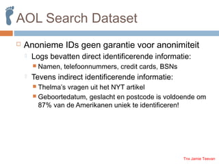 AOL Search Dataset
 Anonieme IDs geen garantie voor anonimiteit
 Logs bevatten direct identificerende informatie:
 Name...