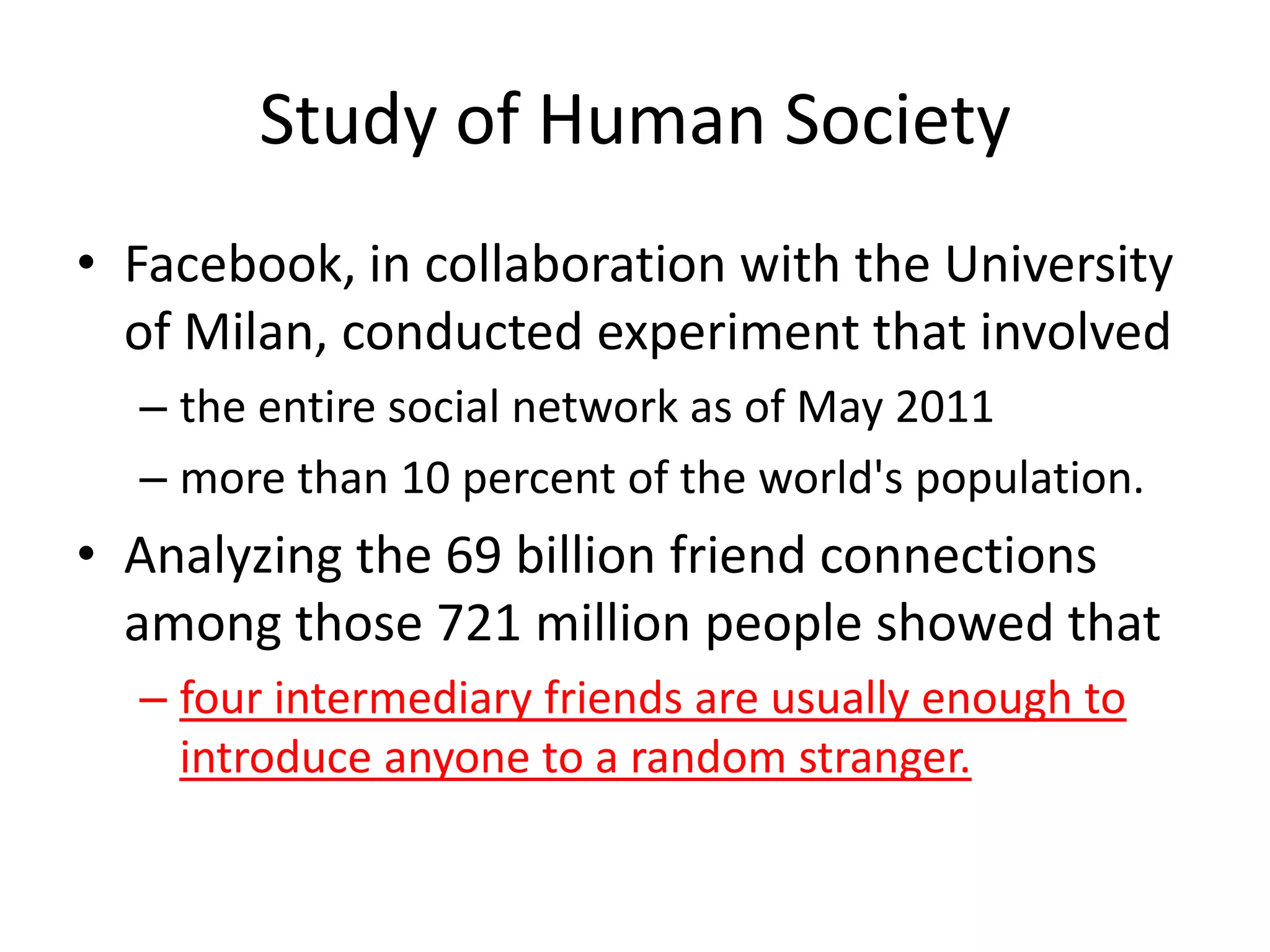 Study of Human Society
• Facebook, in collaboration with the University
  of Milan, conducted experiment that involved
  – the entire social network as of May 2011
  – more than 10 percent of the world's population.
• Analyzing the 69 billion friend connections
  among those 721 million people showed that
  – four intermediary friends are usually enough to
    introduce anyone to a random stranger.
 