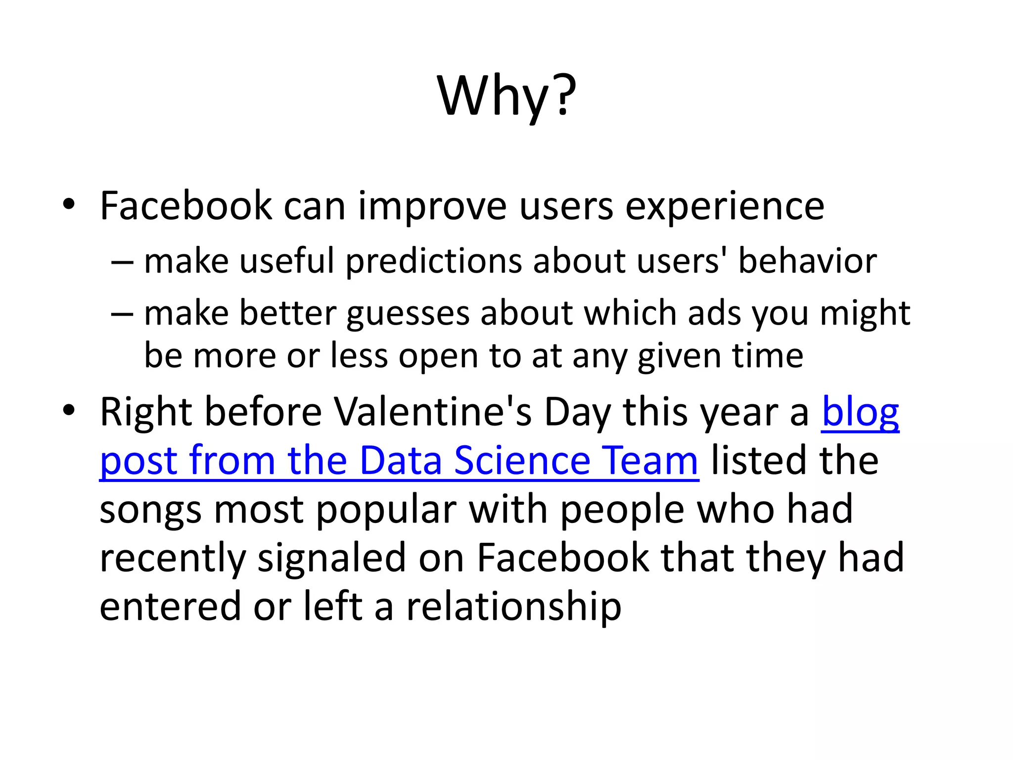 Why?
• Facebook can improve users experience
  – make useful predictions about users' behavior
  – make better guesses about which ads you might
    be more or less open to at any given time
• Right before Valentine's Day this year a blog
  post from the Data Science Team listed the
  songs most popular with people who had
  recently signaled on Facebook that they had
  entered or left a relationship
 