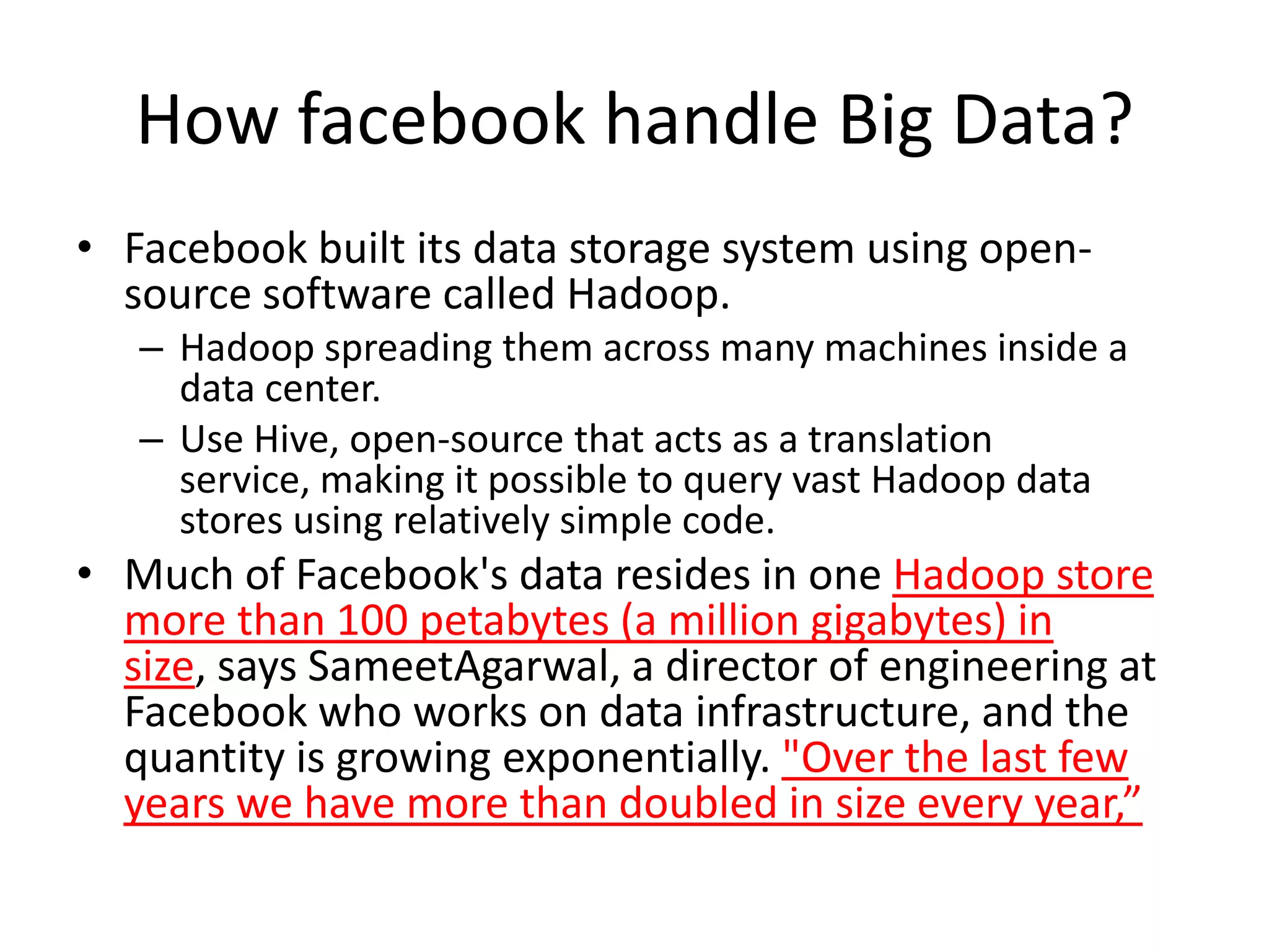 How facebook handle Big Data?
• Facebook built its data storage system using open-
  source software called Hadoop.
   – Hadoop spreading them across many machines inside a
     data center.
   – Use Hive, open-source that acts as a translation
     service, making it possible to query vast Hadoop data
     stores using relatively simple code.
• Much of Facebook's data resides in one Hadoop store
  more than 100 petabytes (a million gigabytes) in
  size, says SameetAgarwal, a director of engineering at
  Facebook who works on data infrastructure, and the
  quantity is growing exponentially. "Over the last few
  years we have more than doubled in size every year,”
 