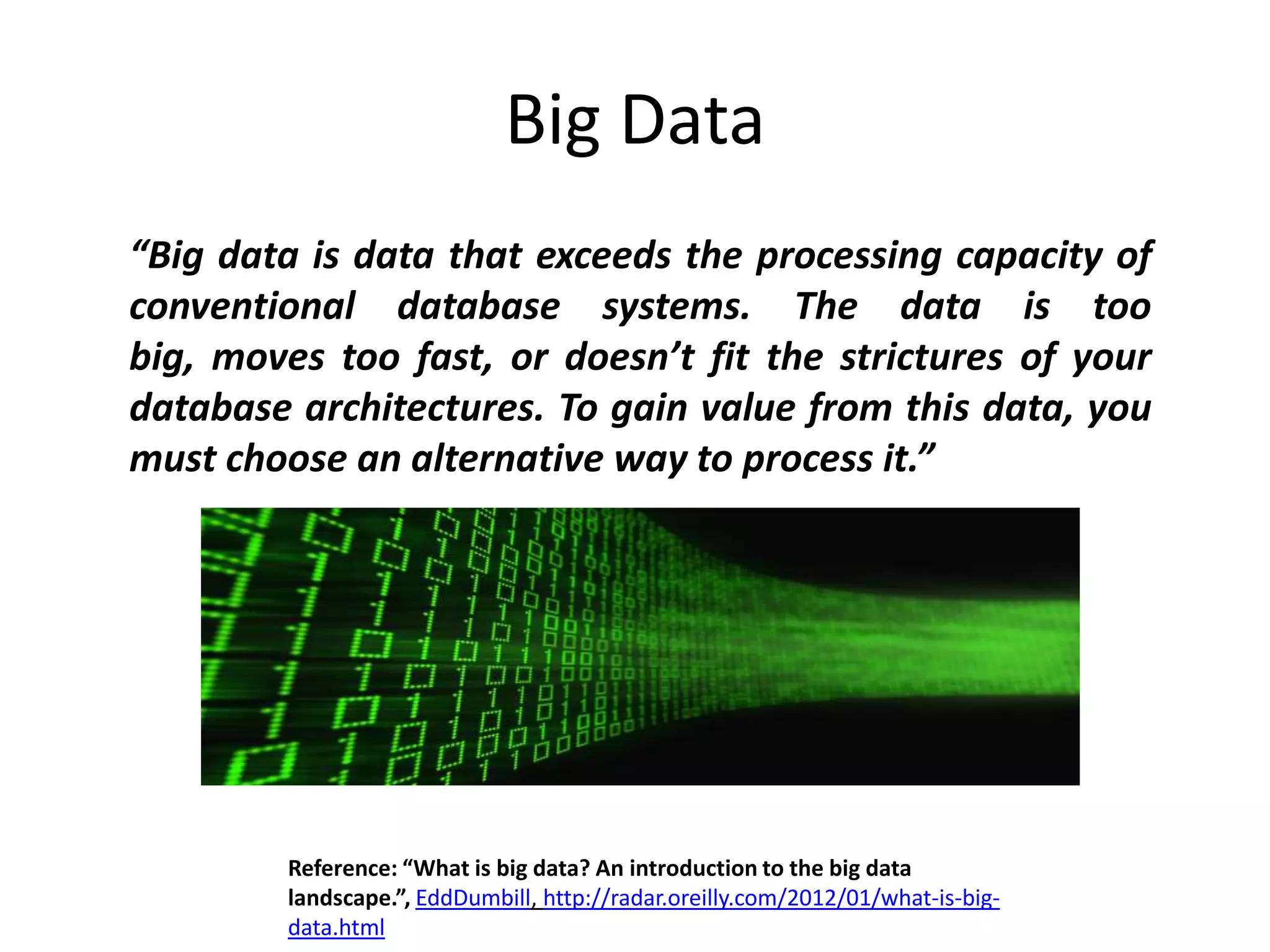 Big Data
“Big data is data that exceeds the processing capacity of
conventional database systems. The data is too
big, moves too fast, or doesn’t fit the strictures of your
database architectures. To gain value from this data, you
must choose an alternative way to process it.”




         Reference: “What is big data? An introduction to the big data
         landscape.”, EddDumbill, http://radar.oreilly.com/2012/01/what-is-big-
         data.html
 