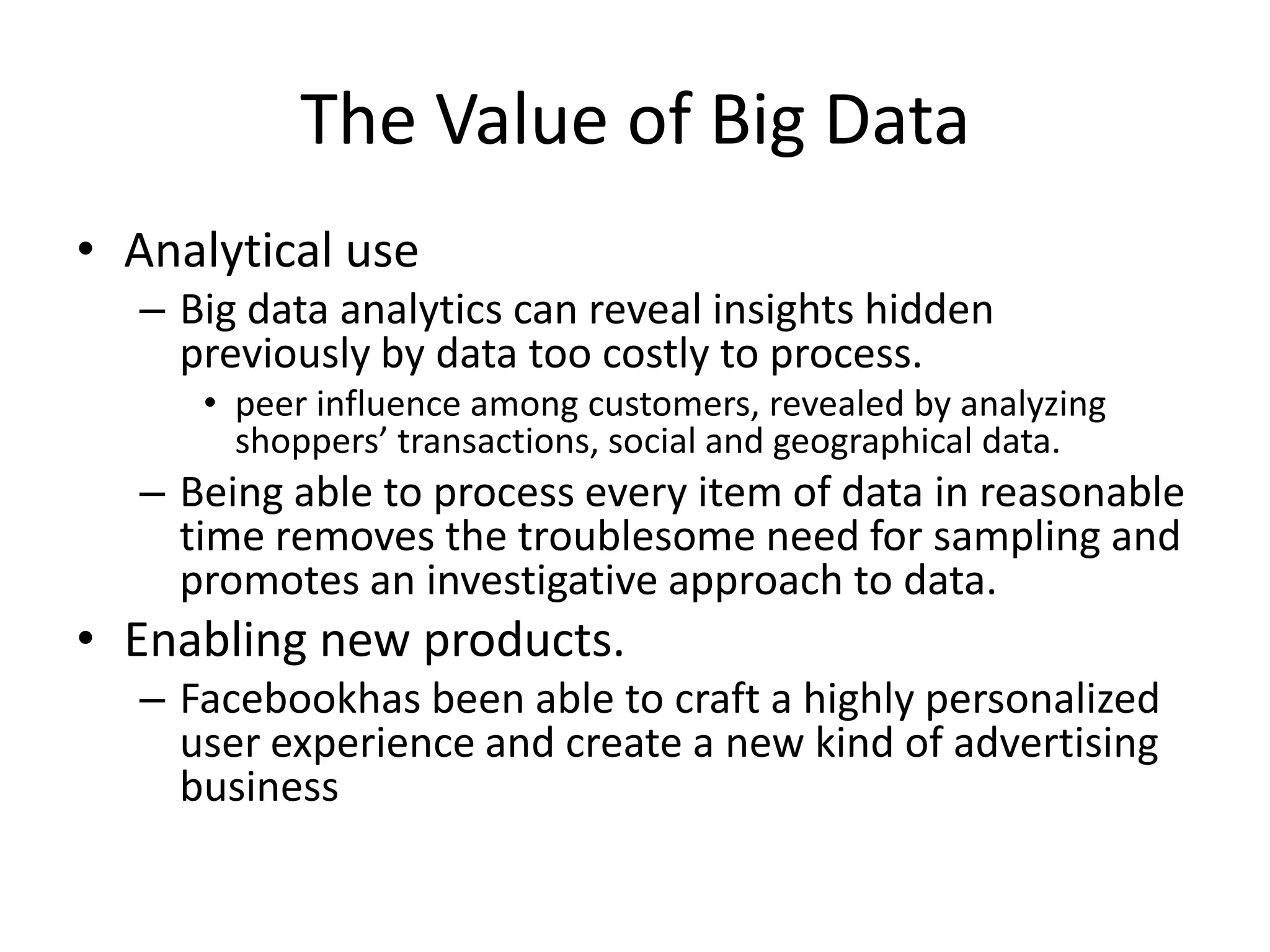 The Value of Big Data
• Analytical use
  – Big data analytics can reveal insights hidden
    previously by data too costly to process.
     • peer influence among customers, revealed by analyzing
       shoppers’ transactions, social and geographical data.
  – Being able to process every item of data in reasonable
    time removes the troublesome need for sampling and
    promotes an investigative approach to data.
• Enabling new products.
  – Facebookhas been able to craft a highly personalized
    user experience and create a new kind of advertising
    business
 