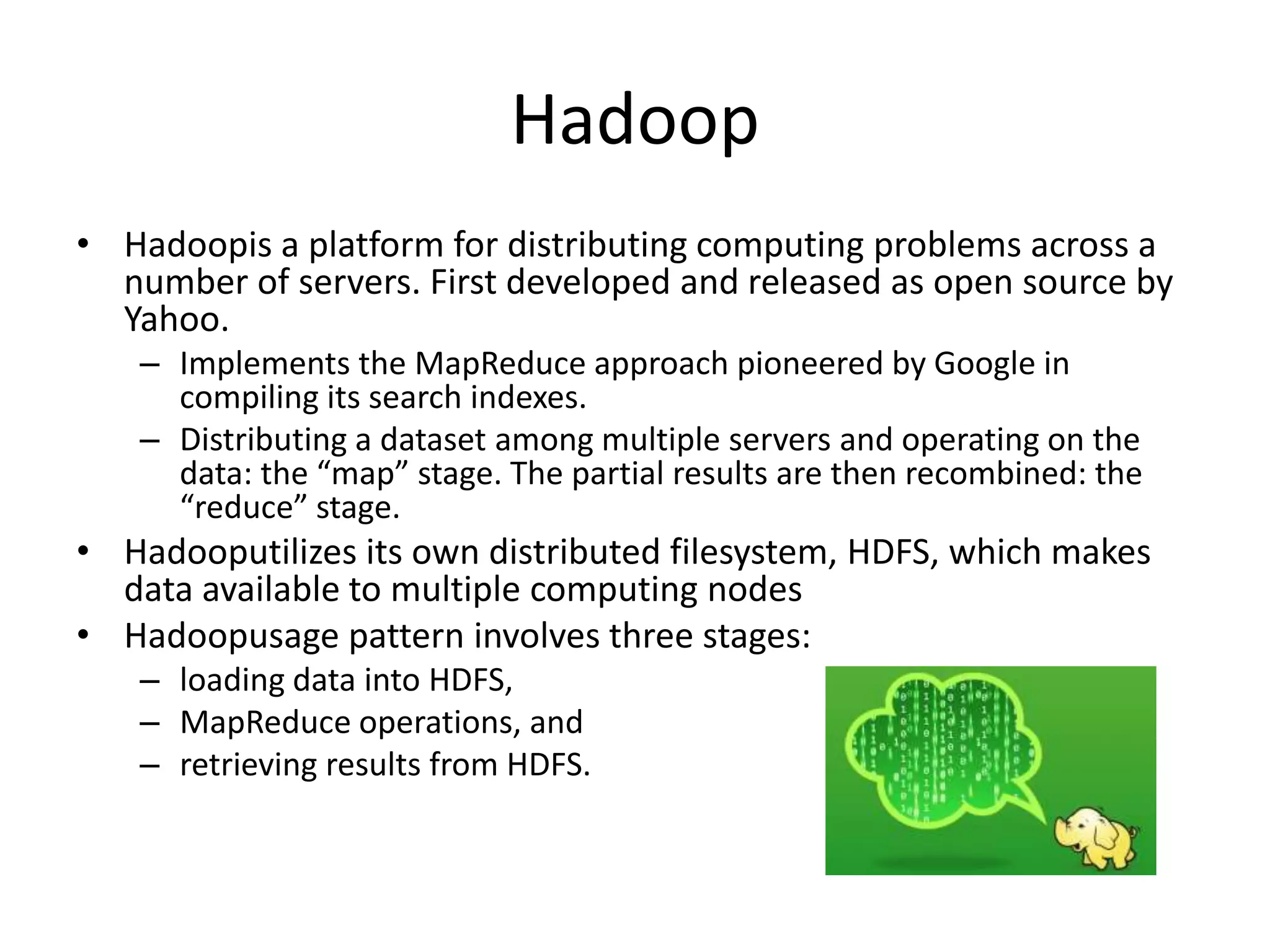 Hadoop
• Hadoopis a platform for distributing computing problems across a
  number of servers. First developed and released as open source by
  Yahoo.
   – Implements the MapReduce approach pioneered by Google in
     compiling its search indexes.
   – Distributing a dataset among multiple servers and operating on the
     data: the “map” stage. The partial results are then recombined: the
     “reduce” stage.
• Hadooputilizes its own distributed filesystem, HDFS, which makes
  data available to multiple computing nodes
• Hadoopusage pattern involves three stages:
   – loading data into HDFS,
   – MapReduce operations, and
   – retrieving results from HDFS.
 