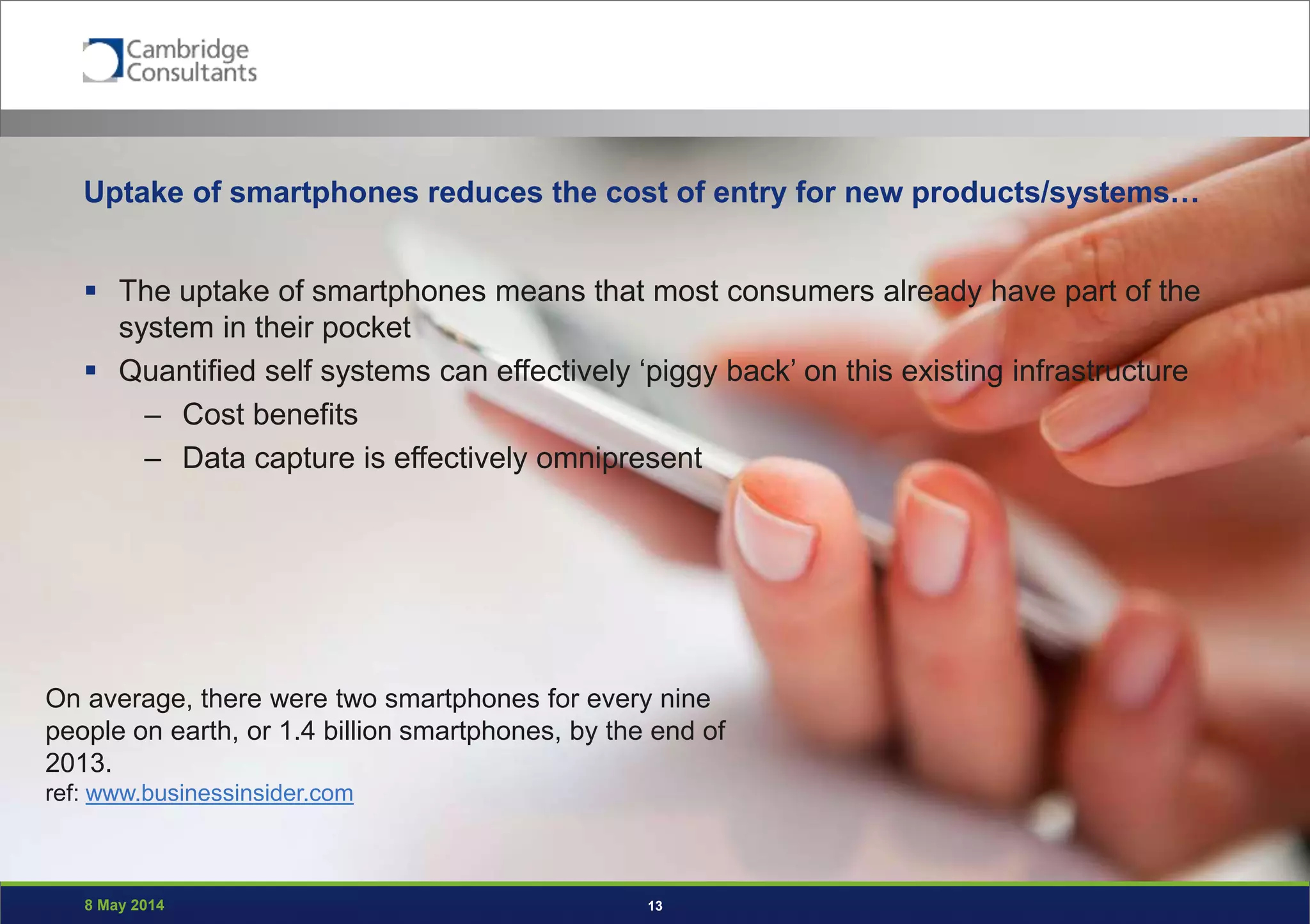 8 May 2014 13
Uptake of smartphones reduces the cost of entry for new products/systems…
 The uptake of smartphones means that most consumers already have part of the
system in their pocket
 Quantified self systems can effectively ‘piggy back’ on this existing infrastructure
– Cost benefits
– Data capture is effectively omnipresent
On average, there were two smartphones for every nine
people on earth, or 1.4 billion smartphones, by the end of
2013.
ref: www.businessinsider.com
 