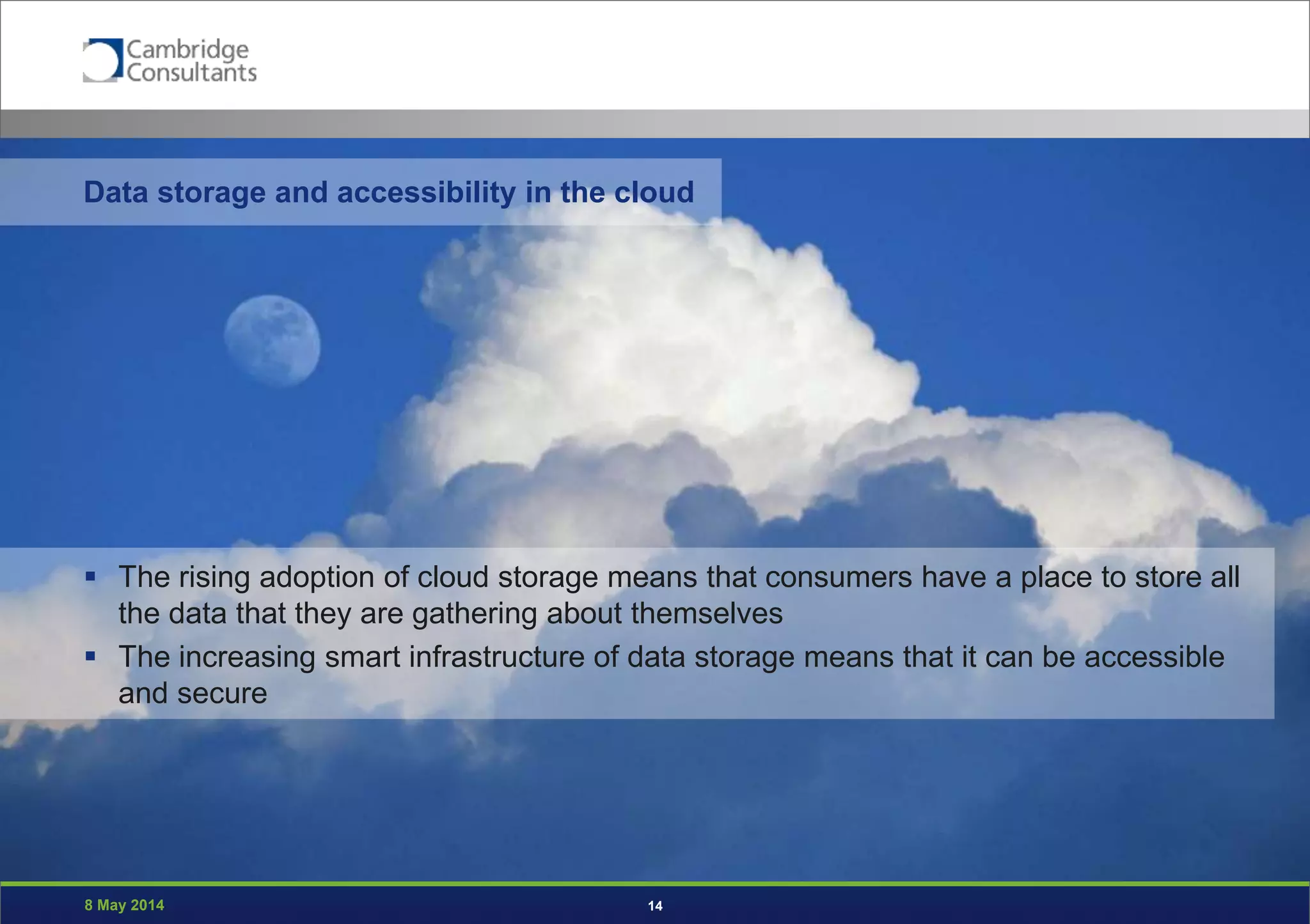 8 May 2014 14
 The rising adoption of cloud storage means that consumers have a place to store all
the data that they are gathering about themselves
 The increasing smart infrastructure of data storage means that it can be accessible
and secure
Data storage and accessibility in the cloud
 