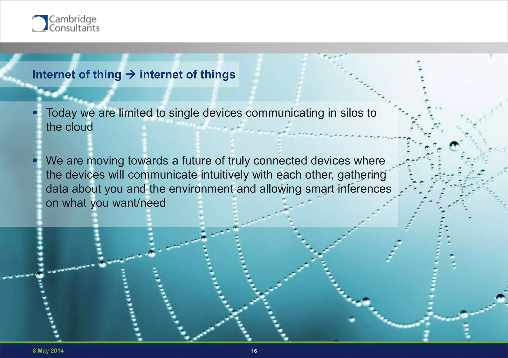 8 May 2014 16
Internet of thing  internet of things
 Today we are limited to single devices communicating in silos to
the cloud
 We are moving towards a future of truly connected devices where
the devices will communicate intuitively with each other, gathering
data about you and the environment and allowing smart inferences
on what you want/need
 