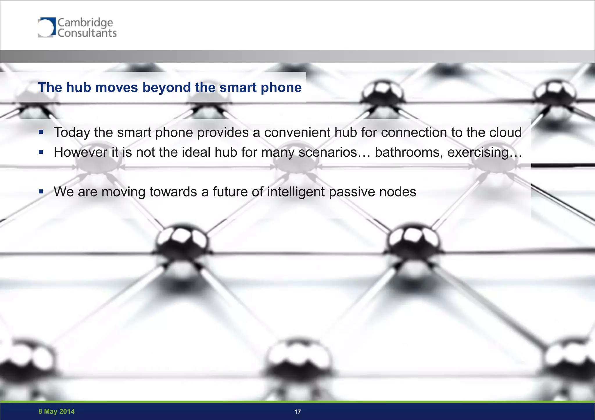 8 May 2014 17
The hub moves beyond the smart phone
 Today the smart phone provides a convenient hub for connection to the cloud
 However it is not the ideal hub for many scenarios… bathrooms, exercising…
 We are moving towards a future of intelligent passive nodes
 