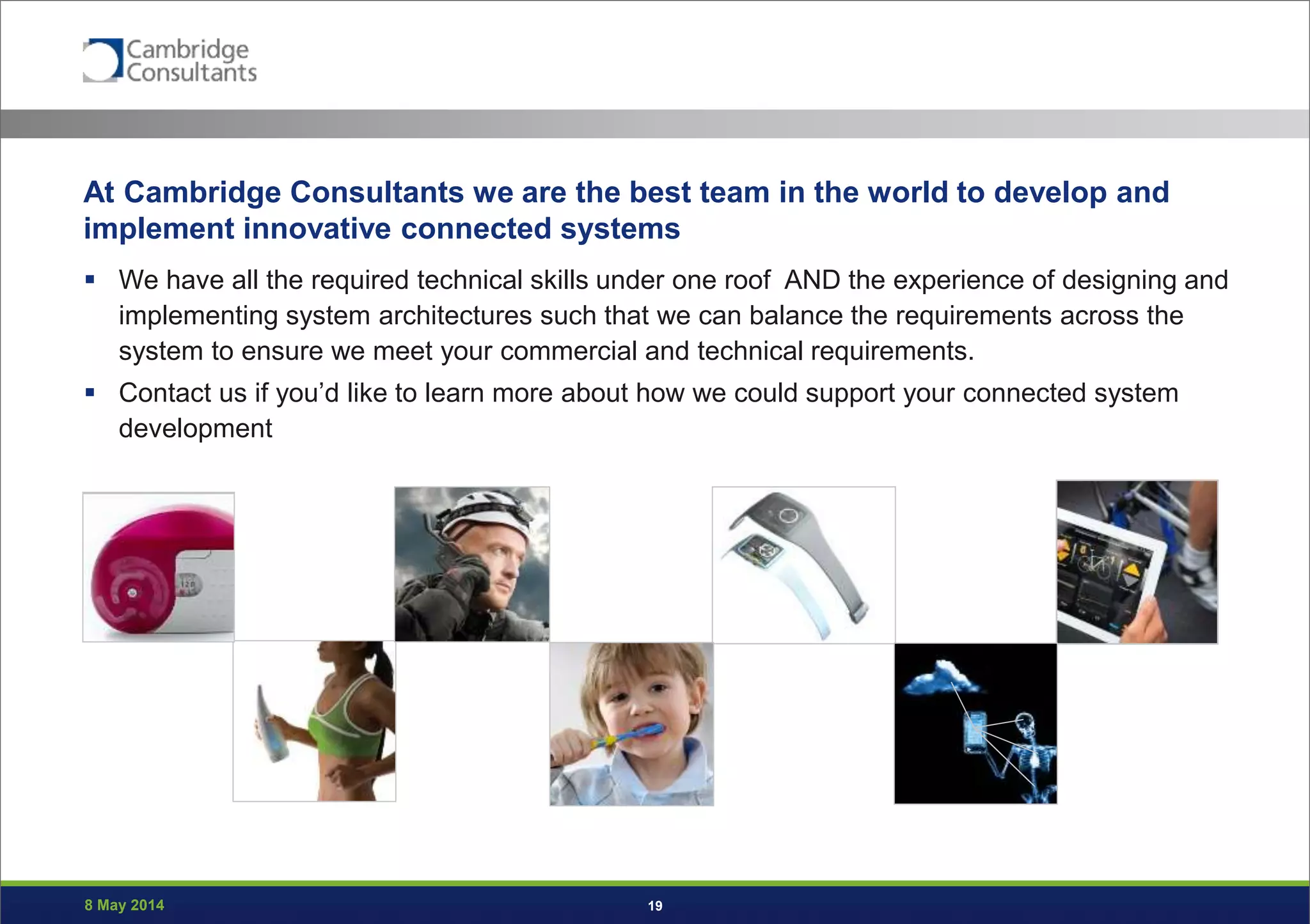 8 May 2014 19
At Cambridge Consultants we are the best team in the world to develop and
implement innovative connected systems
 We have all the required technical skills under one roof AND the experience of designing and
implementing system architectures such that we can balance the requirements across the
system to ensure we meet your commercial and technical requirements.
 Contact us if you’d like to learn more about how we could support your connected system
development
 