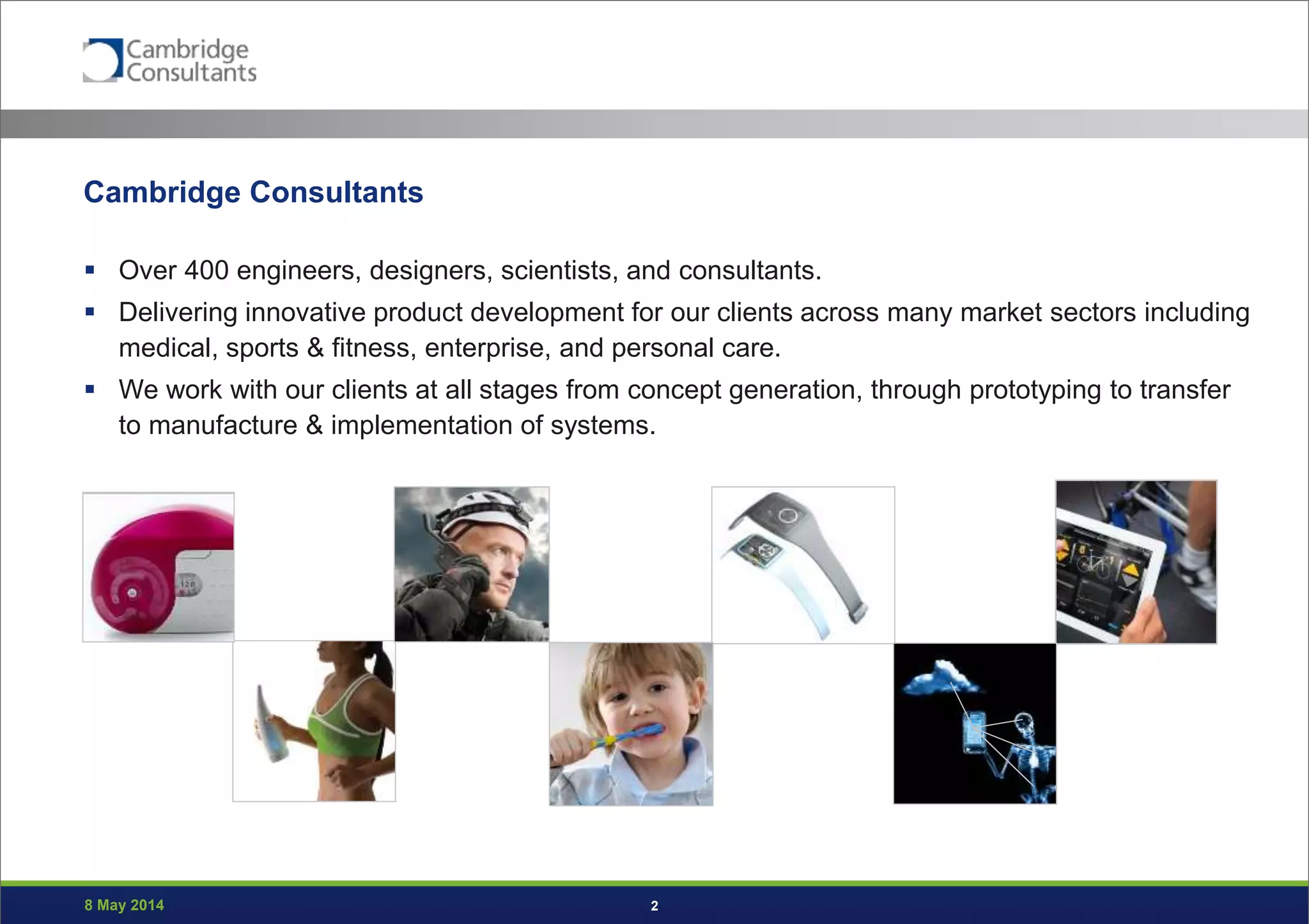 8 May 2014 2
Cambridge Consultants
 Over 400 engineers, designers, scientists, and consultants.
 Delivering innovative product development for our clients across many market sectors including
medical, sports & fitness, enterprise, and personal care.
 We work with our clients at all stages from concept generation, through prototyping to transfer
to manufacture & implementation of systems.
 
