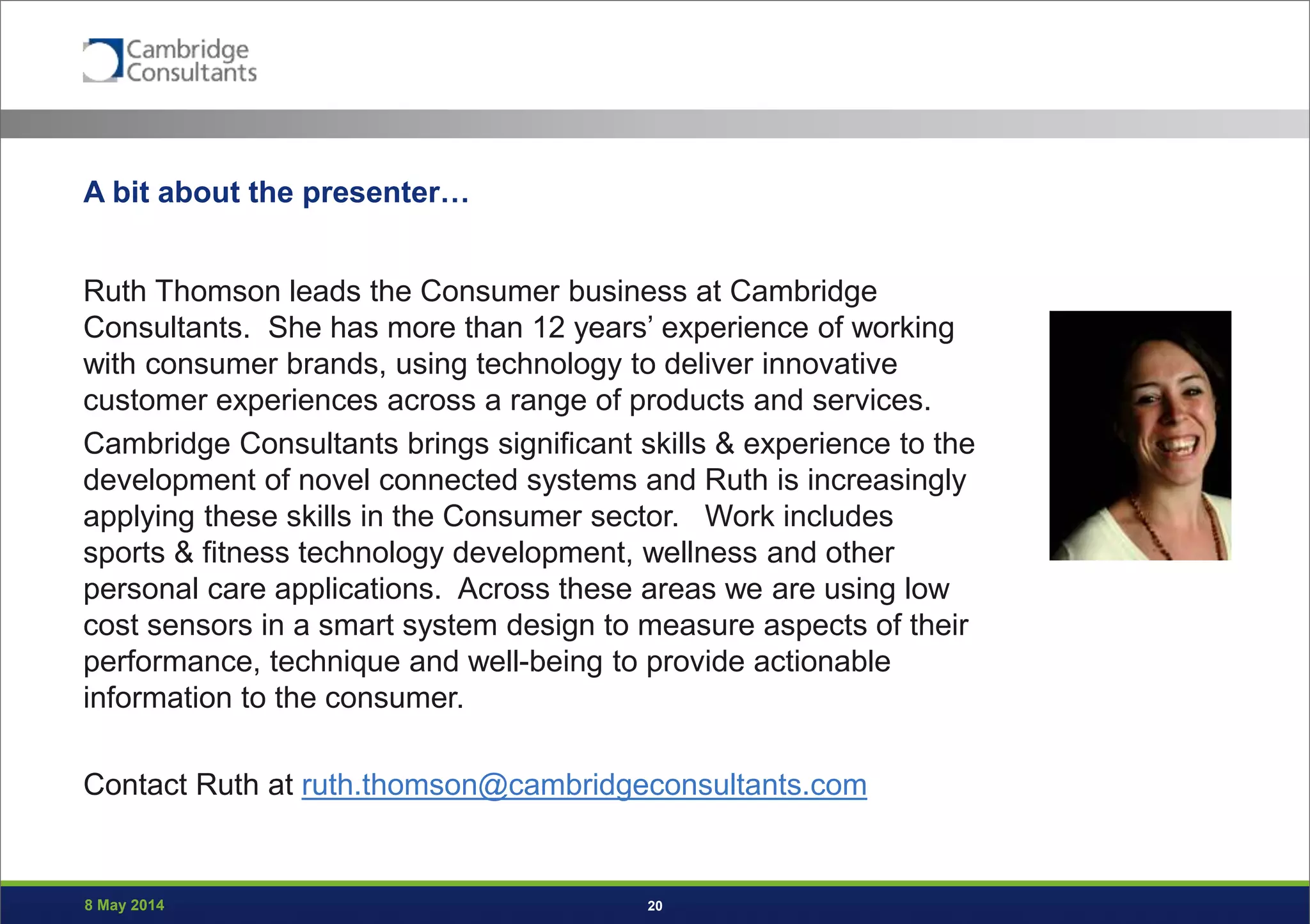 8 May 2014 20
A bit about the presenter…
Ruth Thomson leads the Consumer business at Cambridge
Consultants. She has more than 12 years’ experience of working
with consumer brands, using technology to deliver innovative
customer experiences across a range of products and services.
Cambridge Consultants brings significant skills & experience to the
development of novel connected systems and Ruth is increasingly
applying these skills in the Consumer sector. Work includes
sports & fitness technology development, wellness and other
personal care applications. Across these areas we are using low
cost sensors in a smart system design to measure aspects of their
performance, technique and well-being to provide actionable
information to the consumer.
Contact Ruth at ruth.thomson@cambridgeconsultants.com
 