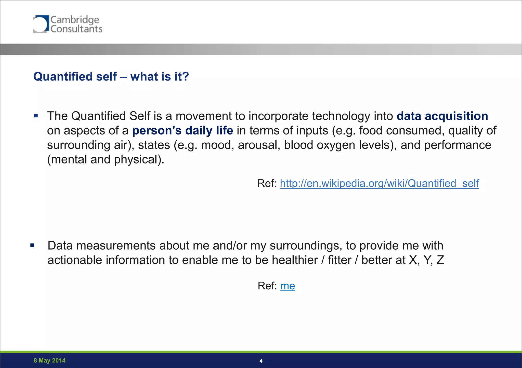 8 May 2014 4
Quantified self – what is it?
 The Quantified Self is a movement to incorporate technology into data acquisition
on aspects of a person's daily life in terms of inputs (e.g. food consumed, quality of
surrounding air), states (e.g. mood, arousal, blood oxygen levels), and performance
(mental and physical).
Ref: http://en.wikipedia.org/wiki/Quantified_self
 Data measurements about me and/or my surroundings, to provide me with
actionable information to enable me to be healthier / fitter / better at X, Y, Z
Ref: me
 