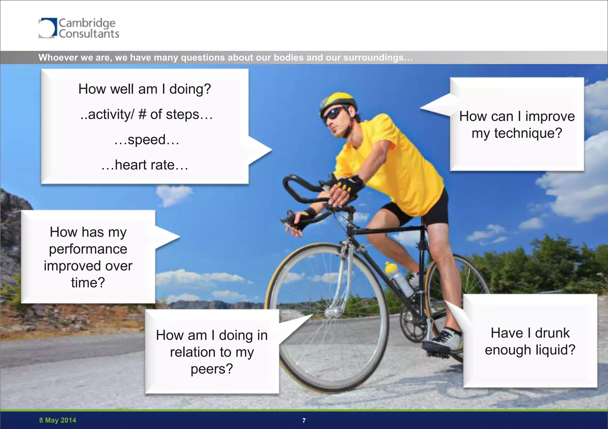 8 May 2014 7
How well am I doing?
..activity/ # of steps…
…speed…
…heart rate…
How has my
performance
improved over
time?
How am I doing in
relation to my
peers?
How can I improve
my technique?
Have I drunk
enough liquid?
Whoever we are, we have many questions about our bodies and our surroundings…
 