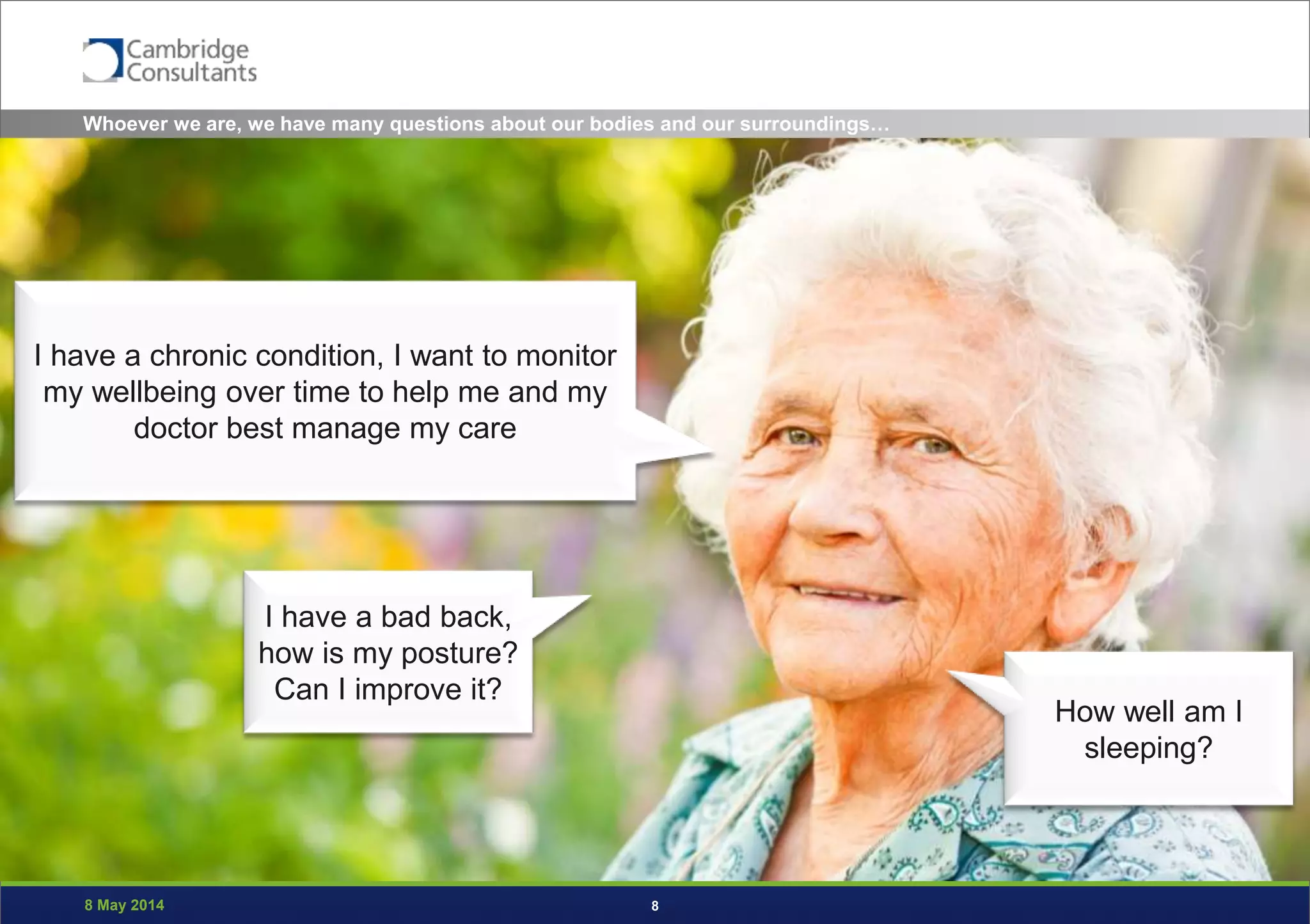 8 May 2014 8
I have a chronic condition, I want to monitor
my wellbeing over time to help me and my
doctor best manage my care
How well am I
sleeping?
I have a bad back,
how is my posture?
Can I improve it?
Whoever we are, we have many questions about our bodies and our surroundings…
 