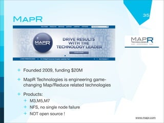 35
MapR




+ Founded 2009, funding $20M
+ MapR Technologies is engineering game-
  changing Map/Reduce related technologies

+ Products:
  + M3,M5,M7
  + NFS, no single node failure
  + NOT open source !
                                             www.mapr.com
 