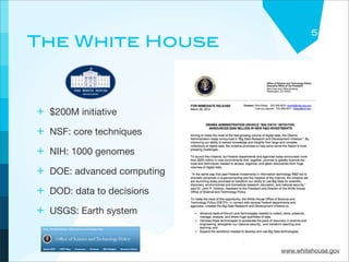 5
The White House



+ $200M initiative
+ NSF: core techniques
+ NIH: 1000 genomes
+ DOE: advanced computing
+ DOD: data to decisions
+ USGS: Earth system


                            www.whitehouse.gov
 