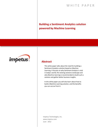 Building a Sentiment Analytics
Solution Powered by
Machine Learning
Abstract
This white paper talks about the need for building a Sentiment
Analytics solution based on Machine Learning. It focuses on why
Sentiment Analysis is vital in today’s world, the existing solutions
landscape and why Machine learning is recommended to build
such a solution and gather better business insights.
n this white paper you will also learn about how to build a
Machine Learning solution, and the benefits you can accrue from
it.
Impetus Technologies, Inc.
www.impetus.com
W H I T E P A P E R
 