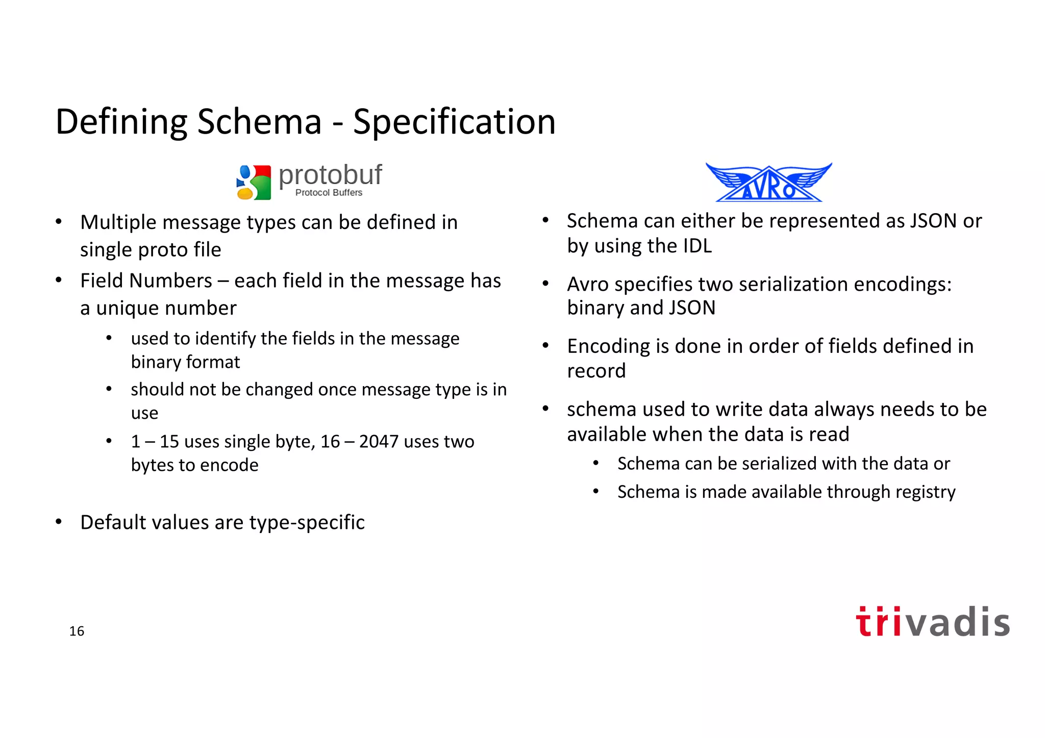 Defining Schema - Specification
• Multiple message types can be defined in
single proto file
• Field Numbers – each field in the message has
a unique number
• used to identify the fields in the message
binary format
• should not be changed once message type is in
use
• 1 – 15 uses single byte, 16 – 2047 uses two
bytes to encode
• Default values are type-specific
• Schema can either be represented as JSON or
by using the IDL
• Avro specifies two serialization encodings:
binary and JSON
• Encoding is done in order of fields defined in
record
• schema used to write data always needs to be
available when the data is read
• Schema can be serialized with the data or
• Schema is made available through registry
16
 