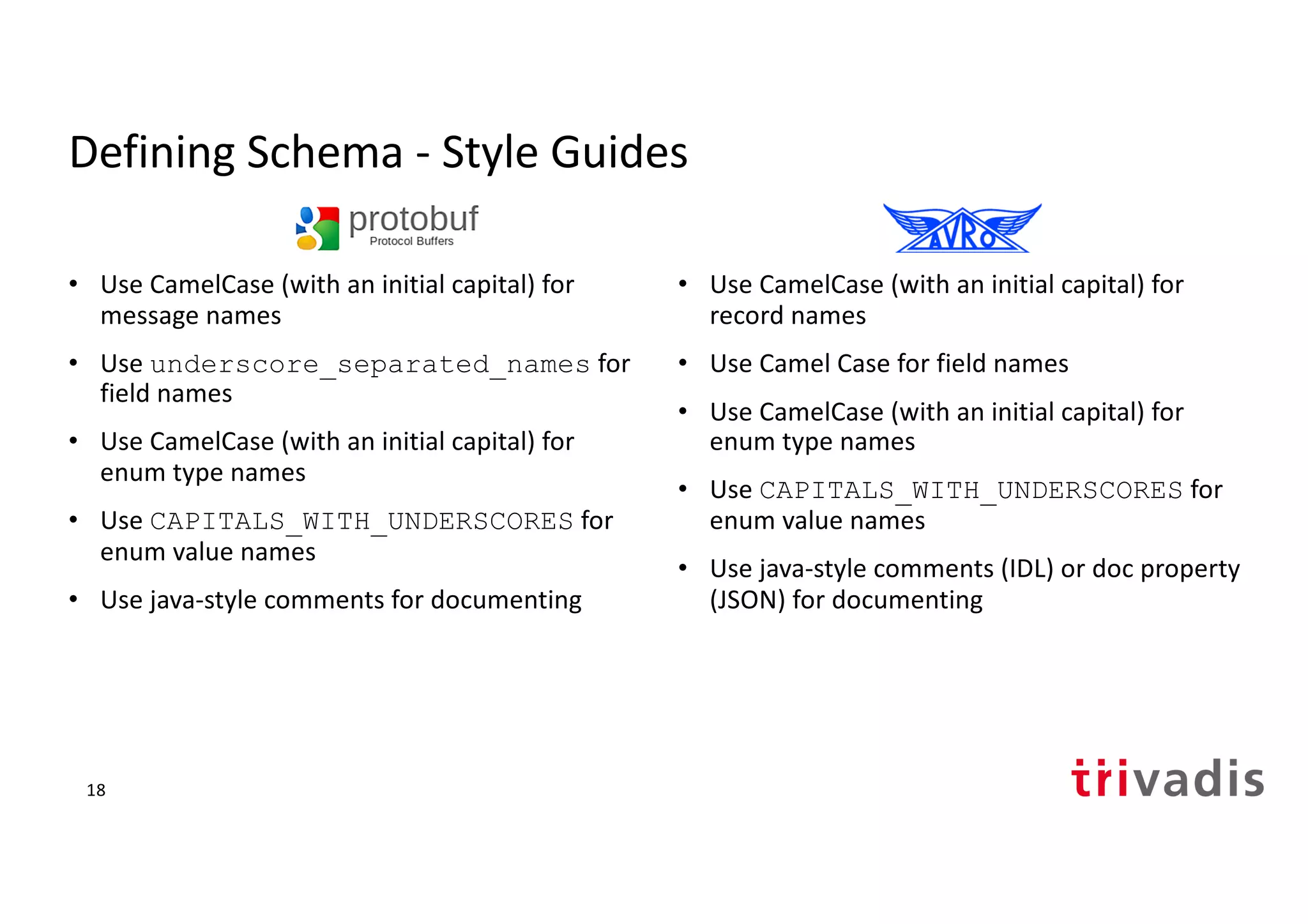 Defining Schema - Style Guides
• Use CamelCase (with an initial capital) for
message names
• Use underscore_separated_names for
field names
• Use CamelCase (with an initial capital) for
enum type names
• Use CAPITALS_WITH_UNDERSCORES for
enum value names
• Use java-style comments for documenting
• Use CamelCase (with an initial capital) for
record names
• Use Camel Case for field names
• Use CamelCase (with an initial capital) for
enum type names
• Use CAPITALS_WITH_UNDERSCORES for
enum value names
• Use java-style comments (IDL) or doc property
(JSON) for documenting
18
 