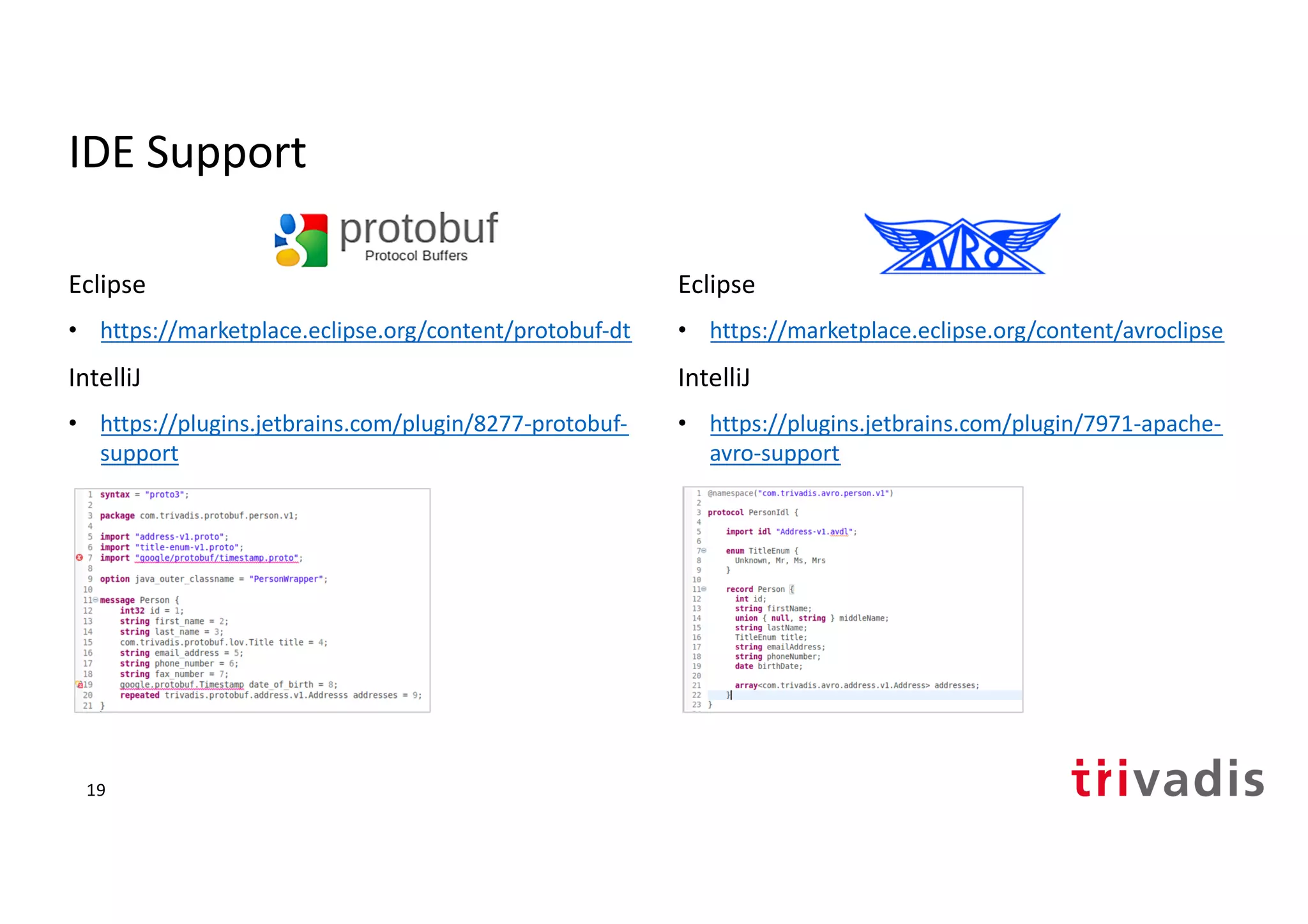 IDE Support
Eclipse
• https://marketplace.eclipse.org/content/protobuf-dt
IntelliJ
• https://plugins.jetbrains.com/plugin/8277-protobuf-
support
Eclipse
• https://marketplace.eclipse.org/content/avroclipse
IntelliJ
• https://plugins.jetbrains.com/plugin/7971-apache-
avro-support
19
 