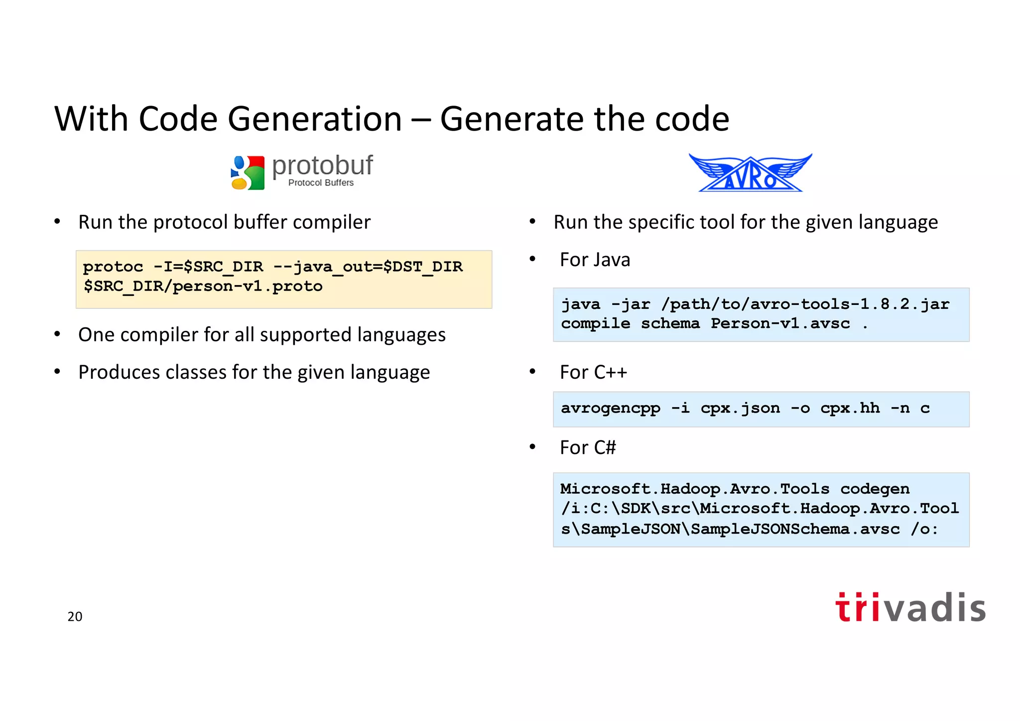 With Code Generation – Generate the code
• Run the protocol buffer compiler
• One compiler for all supported languages
• Produces classes for the given language
• Run the specific tool for the given language
• For Java
• For C++
• For C#
protoc -I=$SRC_DIR --java_out=$DST_DIR
$SRC_DIR/person-v1.proto
java -jar /path/to/avro-tools-1.8.2.jar
compile schema Person-v1.avsc .
avrogencpp -i cpx.json -o cpx.hh -n c
Microsoft.Hadoop.Avro.Tools codegen
/i:C:SDKsrcMicrosoft.Hadoop.Avro.Tool
sSampleJSONSampleJSONSchema.avsc /o:
20
 