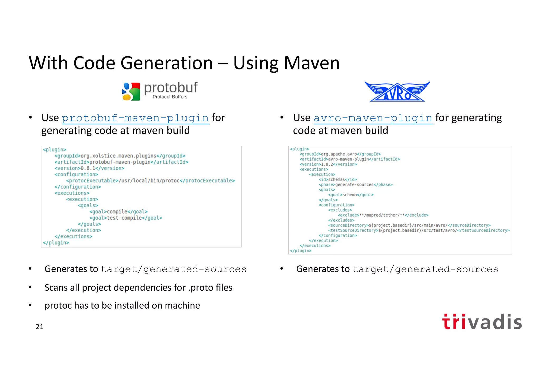 With Code Generation – Using Maven
• Use protobuf-maven-plugin for
generating code at maven build
• Generates to target/generated-sources
• Scans all project dependencies for .proto files
• protoc has to be installed on machine
• Use avro-maven-plugin for generating
code at maven build
• Generates to target/generated-sources
21
 