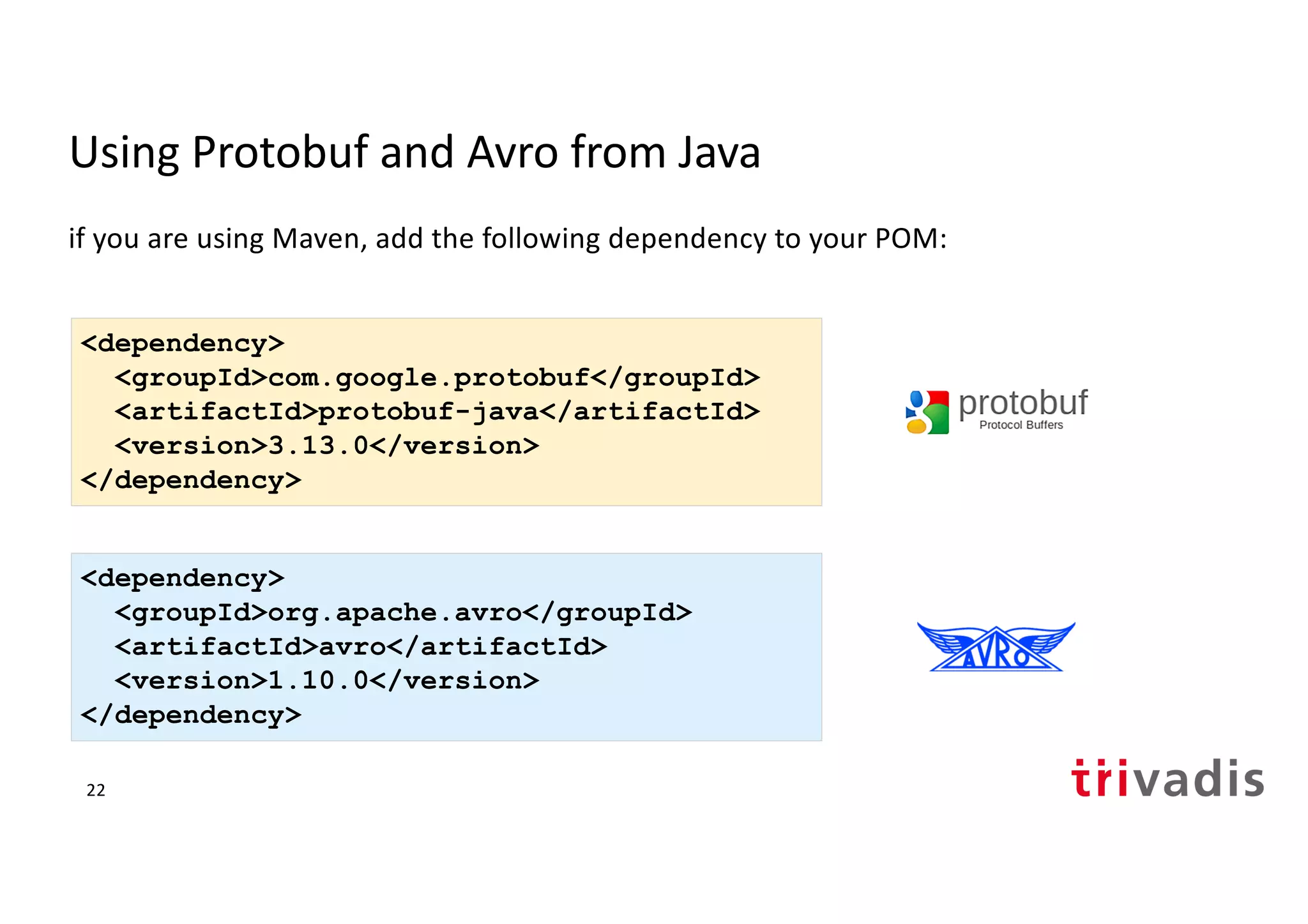 Using Protobuf and Avro from Java
if you are using Maven, add the following dependency to your POM:
<dependency>
<groupId>org.apache.avro</groupId>
<artifactId>avro</artifactId>
<version>1.10.0</version>
</dependency>
<dependency>
<groupId>com.google.protobuf</groupId>
<artifactId>protobuf-java</artifactId>
<version>3.13.0</version>
</dependency>
22
 