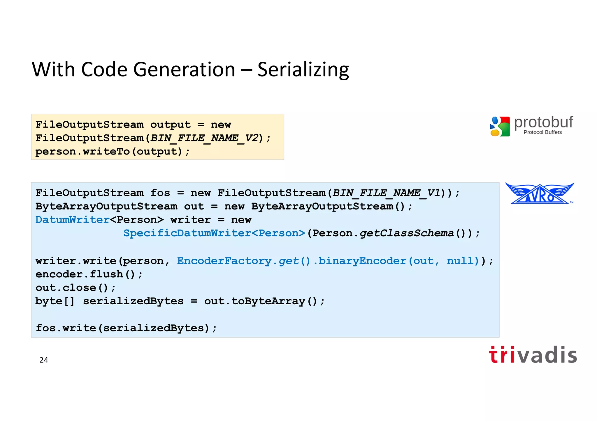 With Code Generation – Serializing
FileOutputStream fos = new FileOutputStream(BIN_FILE_NAME_V1));
ByteArrayOutputStream out = new ByteArrayOutputStream();
DatumWriter<Person> writer = new
SpecificDatumWriter<Person>(Person.getClassSchema());
writer.write(person, EncoderFactory.get().binaryEncoder(out, null));
encoder.flush();
out.close();
byte[] serializedBytes = out.toByteArray();
fos.write(serializedBytes);
FileOutputStream output = new
FileOutputStream(BIN_FILE_NAME_V2);
person.writeTo(output);
24
 