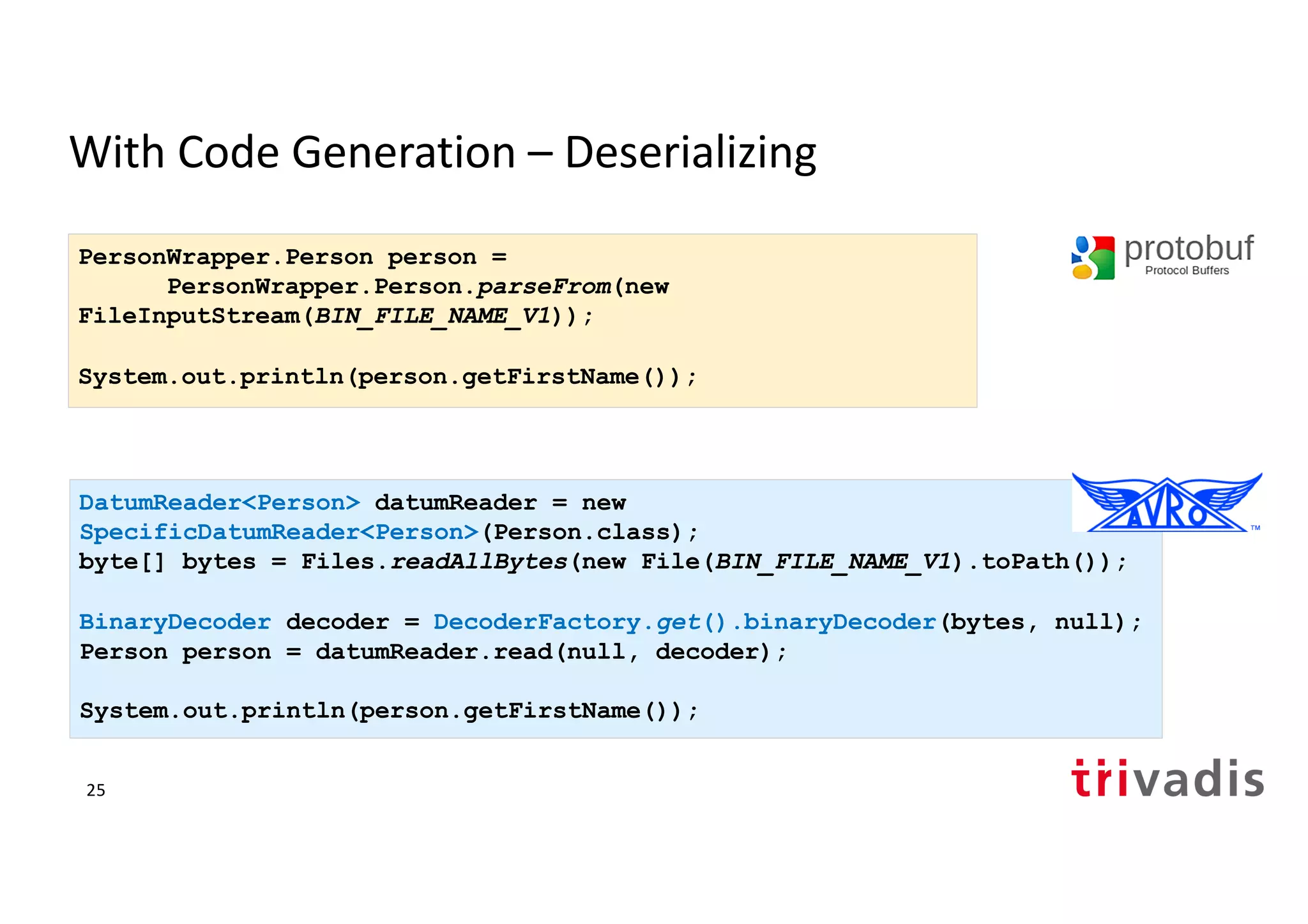 With Code Generation – Deserializing
DatumReader<Person> datumReader = new
SpecificDatumReader<Person>(Person.class);
byte[] bytes = Files.readAllBytes(new File(BIN_FILE_NAME_V1).toPath());
BinaryDecoder decoder = DecoderFactory.get().binaryDecoder(bytes, null);
Person person = datumReader.read(null, decoder);
System.out.println(person.getFirstName());
PersonWrapper.Person person =
PersonWrapper.Person.parseFrom(new
FileInputStream(BIN_FILE_NAME_V1));
System.out.println(person.getFirstName());
25
 