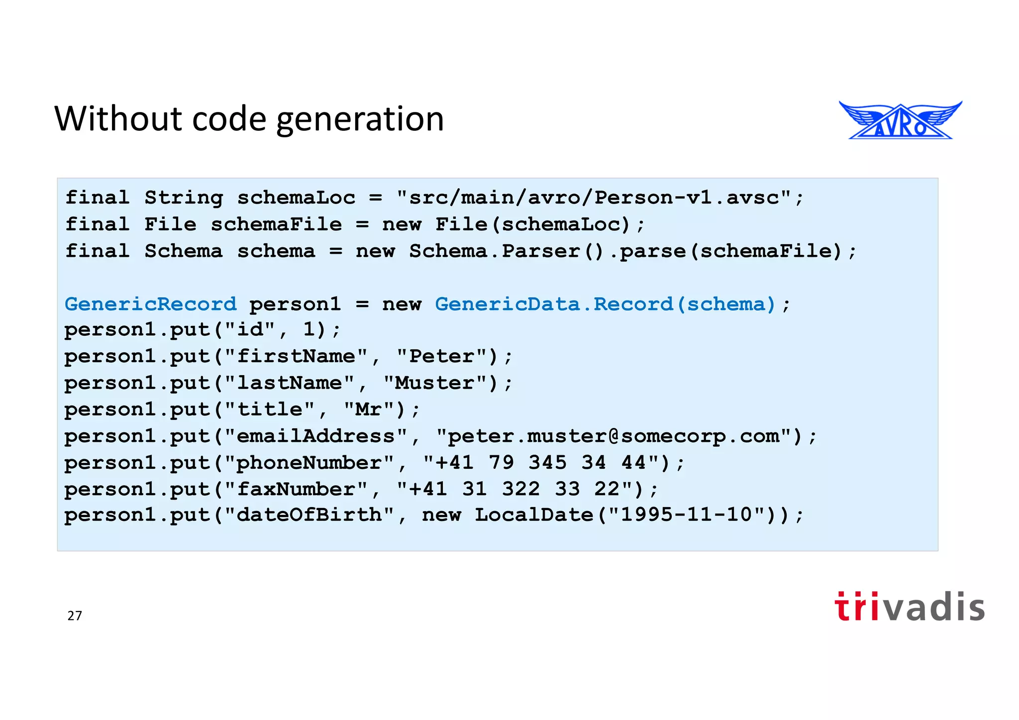 Without code generation
final String schemaLoc = "src/main/avro/Person-v1.avsc";
final File schemaFile = new File(schemaLoc);
final Schema schema = new Schema.Parser().parse(schemaFile);
GenericRecord person1 = new GenericData.Record(schema);
person1.put("id", 1);
person1.put("firstName", "Peter");
person1.put("lastName", "Muster");
person1.put("title", "Mr");
person1.put("emailAddress", "peter.muster@somecorp.com");
person1.put("phoneNumber", "+41 79 345 34 44");
person1.put("faxNumber", "+41 31 322 33 22");
person1.put("dateOfBirth", new LocalDate("1995-11-10"));
27
 