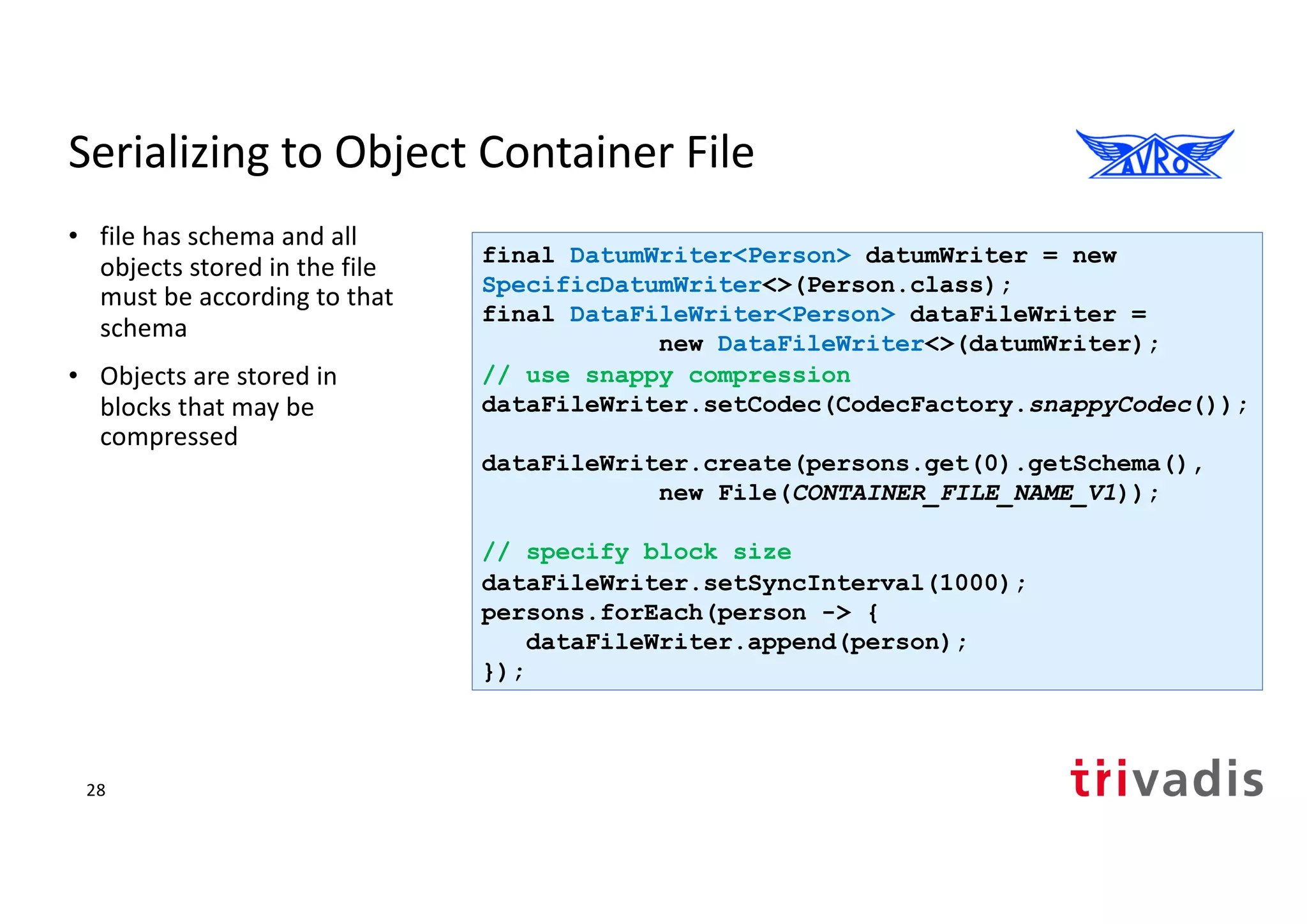 Serializing to Object Container File
• file has schema and all
objects stored in the file
must be according to that
schema
• Objects are stored in
blocks that may be
compressed
final DatumWriter<Person> datumWriter = new
SpecificDatumWriter<>(Person.class);
final DataFileWriter<Person> dataFileWriter =
new DataFileWriter<>(datumWriter);
// use snappy compression
dataFileWriter.setCodec(CodecFactory.snappyCodec());
dataFileWriter.create(persons.get(0).getSchema(),
new File(CONTAINER_FILE_NAME_V1));
// specify block size
dataFileWriter.setSyncInterval(1000);
persons.forEach(person -> {
dataFileWriter.append(person);
});
28
 