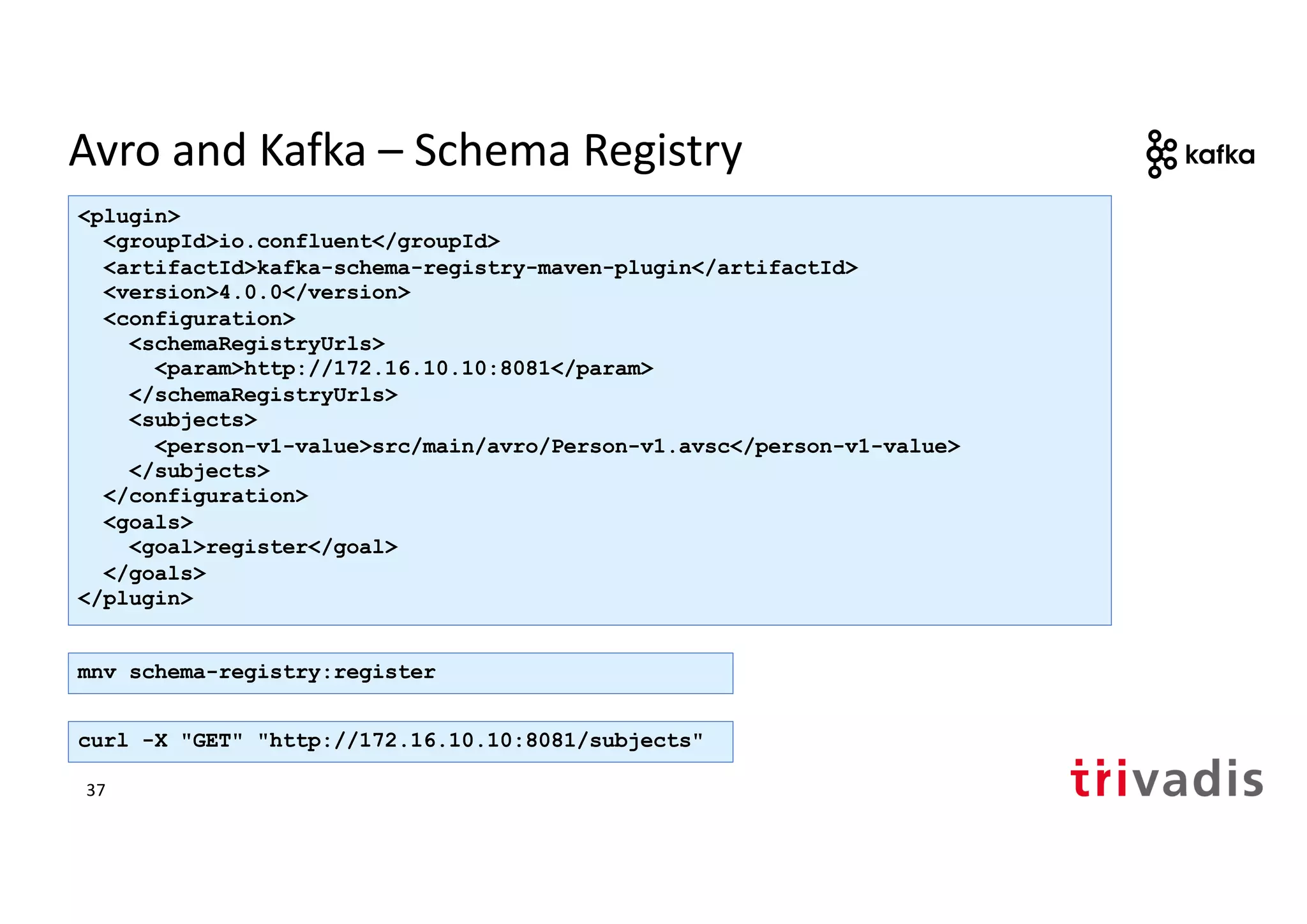 Avro and Kafka – Schema Registry
<plugin>
<groupId>io.confluent</groupId>
<artifactId>kafka-schema-registry-maven-plugin</artifactId>
<version>4.0.0</version>
<configuration>
<schemaRegistryUrls>
<param>http://172.16.10.10:8081</param>
</schemaRegistryUrls>
<subjects>
<person-v1-value>src/main/avro/Person-v1.avsc</person-v1-value>
</subjects>
</configuration>
<goals>
<goal>register</goal>
</goals>
</plugin>
mnv schema-registry:register
curl -X "GET" "http://172.16.10.10:8081/subjects"
37
 